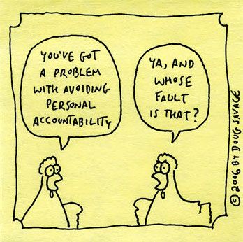 Two chickens. The first one says: You've got a problem with avoiding personal accountability. The second one replies: Ya, and whose fault is that?