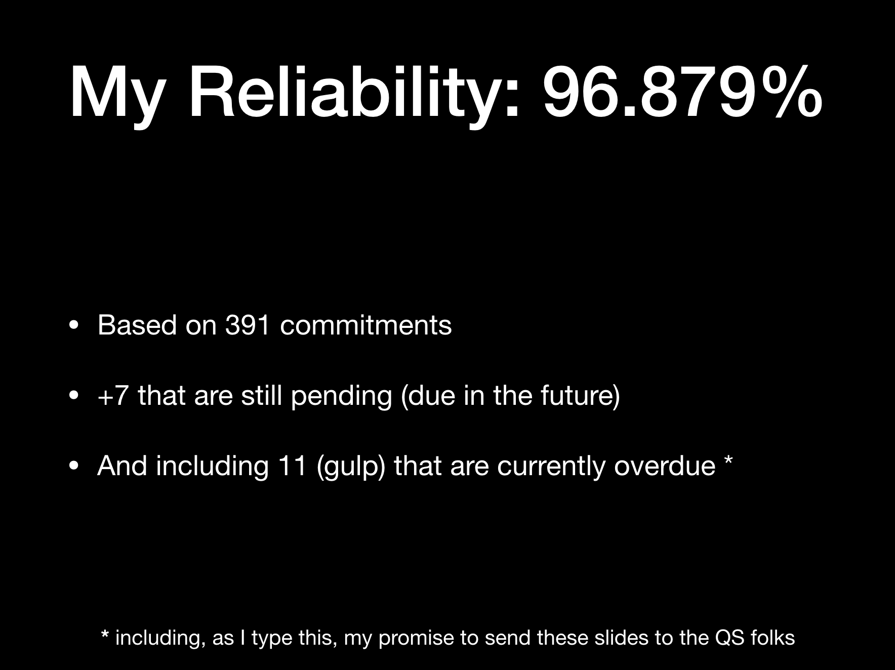 My Reliability: 96.879%  
* Based on 391 commitments  
* +7 that are still pending (due in the future)  
* And including 11 (gulp) that are currently overdue [1]  
(footnote: [1] including, as I type this, my promise to send these slides to the QS folks