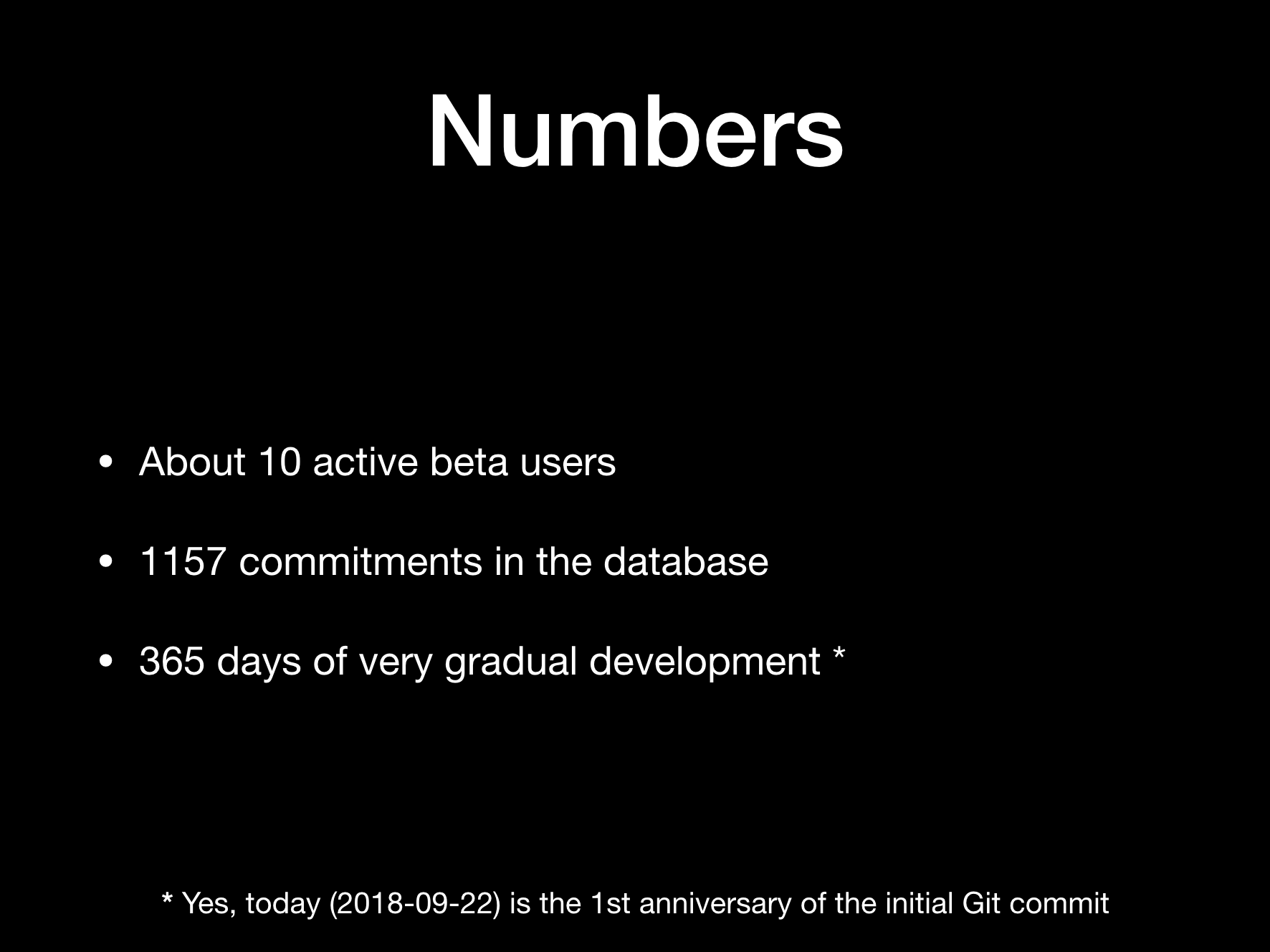 Numbers:  
* About 10 active beta users  
* 1157 commitments in the database  
* 365 days of very gradual development [1]  
(footnote: [1] Yes, today (2018-09-22) is the 1st anniversary of the initial Git commit]